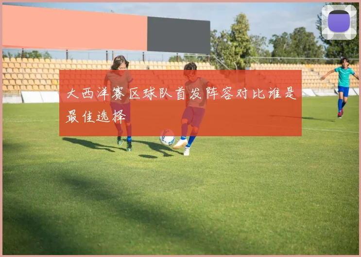 大西洋赛区球队首发阵容对比谁是最佳选择