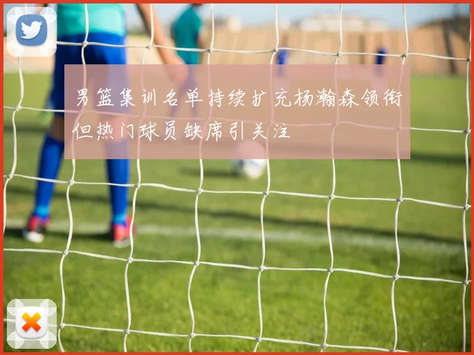男篮集训名单持续扩充杨瀚森领衔但热门球员缺席引关注