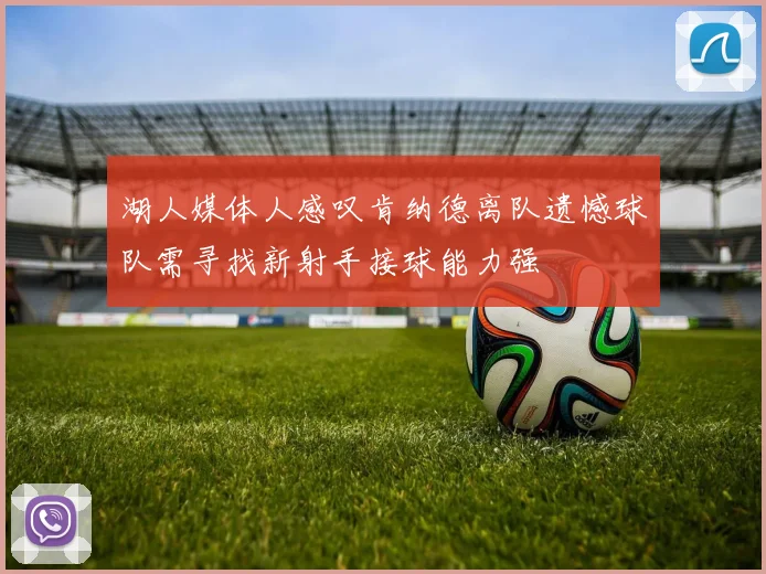 湖人媒体人感叹肯纳德离队遗憾球队需寻找新射手接球能力强