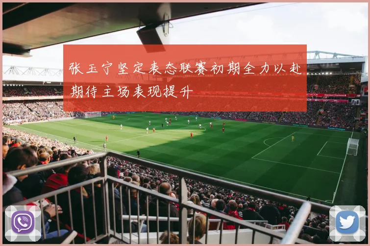 张玉宁坚定表态联赛初期全力以赴期待主场表现提升
