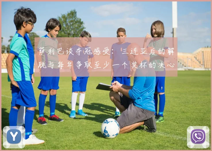 萨利巴谈夺冠感受：三连亚后的解脱与每年争取至少一个奖杯的决心