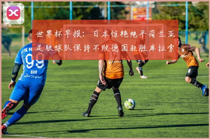 世界杯早报：日本惊艳绝平荷兰亚足联球队保持不败德国狂胜库拉索