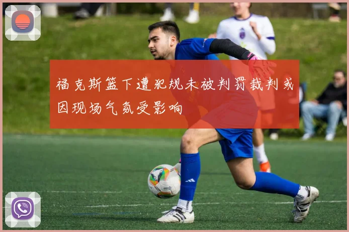 福克斯篮下遭犯规未被判罚裁判或因现场气氛受影响