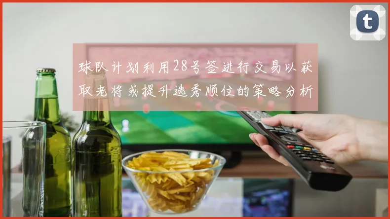 球队计划利用28号签进行交易以获取老将或提升选秀顺位的策略分析