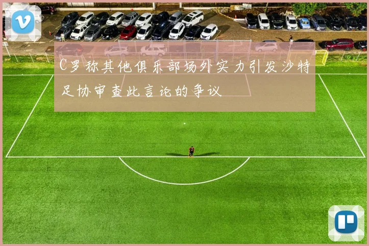 C罗称其他俱乐部场外实力引发沙特足协审查此言论的争议