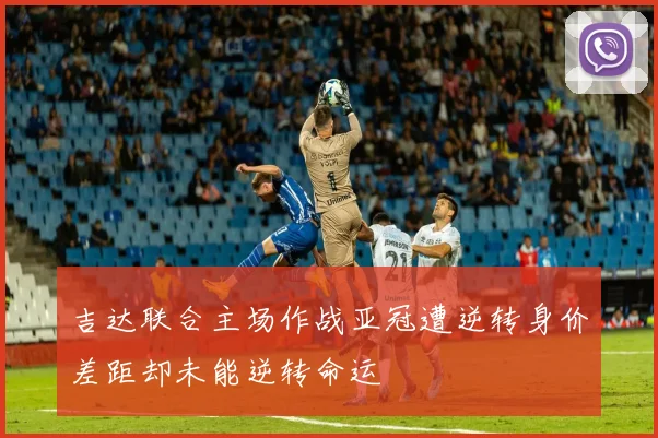 吉达联合主场作战亚冠遭逆转身价差距却未能逆转命运