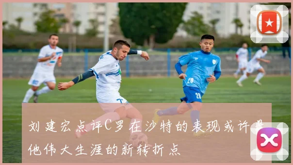 刘建宏点评C罗在沙特的表现或许是他伟大生涯的新转折点
