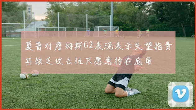 夏普对詹姆斯G2表现表示失望指责其缺乏攻击性只愿意待在底角