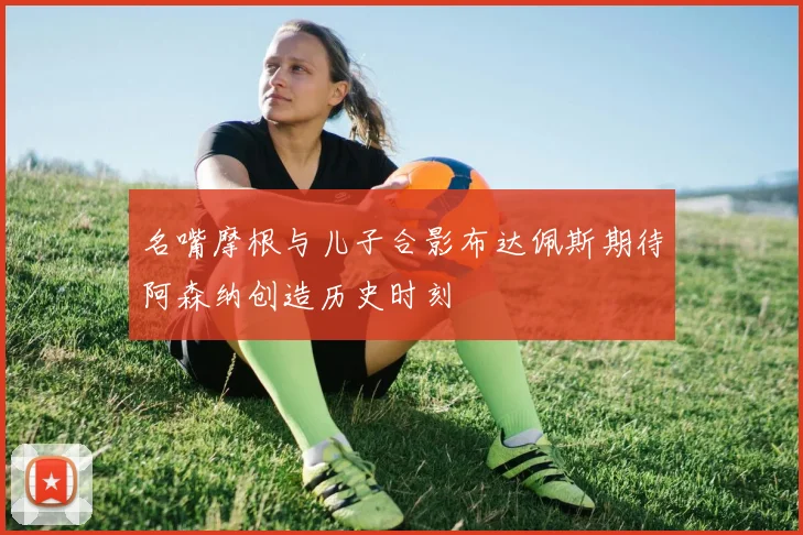 名嘴摩根与儿子合影布达佩斯期待阿森纳创造历史时刻