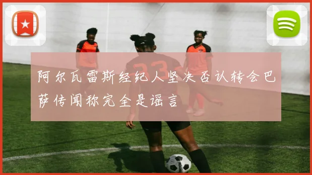 阿尔瓦雷斯经纪人坚决否认转会巴萨传闻称完全是谣言
