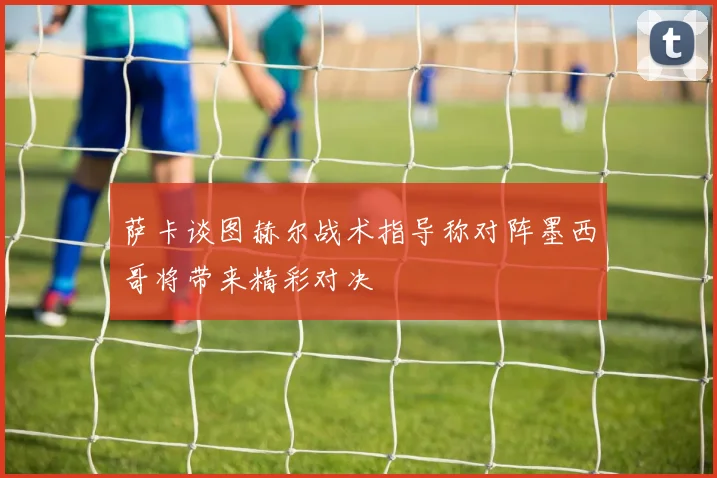 萨卡谈图赫尔战术指导称对阵墨西哥将带来精彩对决