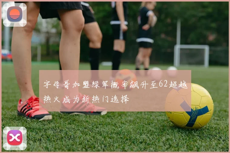 字母哥加盟绿军概率飙升至62超越热火成为新热门选择