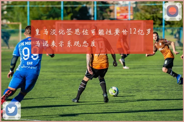 皇马淡化签恩佐可能性要价12亿罗马诺表示乐观态度