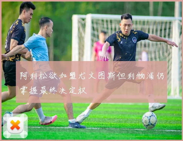 阿利松欲加盟尤文图斯但利物浦仍掌握最终决定权