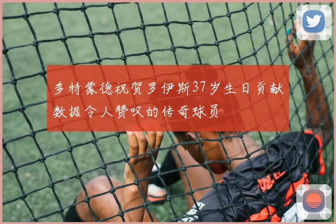 多特蒙德祝贺罗伊斯37岁生日贡献数据令人赞叹的传奇球员