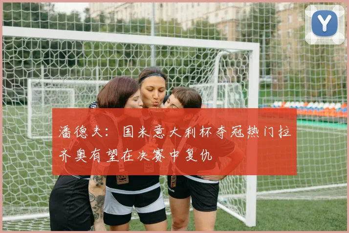潘德夫：国米意大利杯夺冠热门拉齐奥有望在决赛中复仇