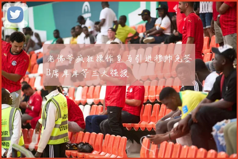 老佛爷疯狂操作皇马引进穆帅免签B席库库等三大强援