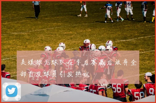 美媒称无球队在季后赛赢后放弃全部首发球员引发热议