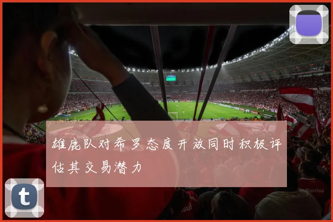 雄鹿队对希罗态度开放同时积极评估其交易潜力