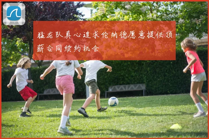 猛龙队真心追求伦纳德愿意提供顶薪合同续约机会