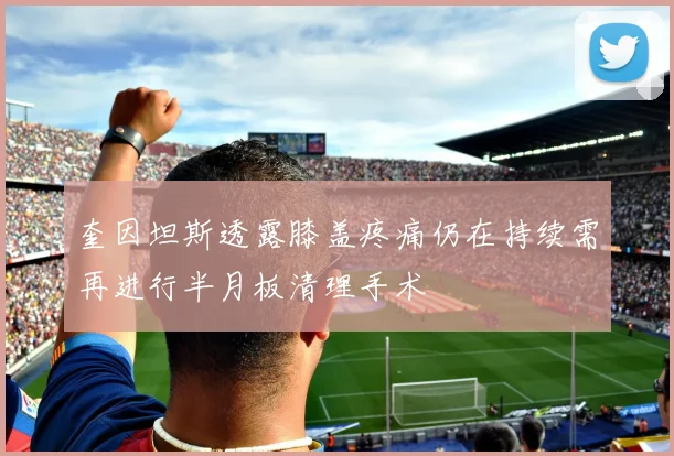 奎因坦斯透露膝盖疼痛仍在持续需再进行半月板清理手术