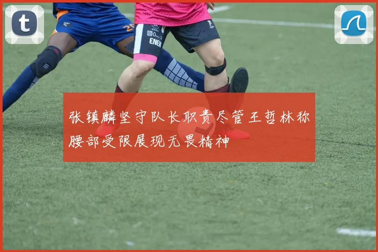 张镇麟坚守队长职责尽管王哲林称腰部受限展现无畏精神