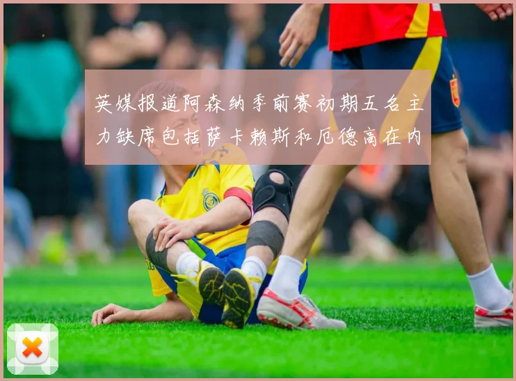 英媒报道阿森纳季前赛初期五名主力缺席包括萨卡赖斯和厄德高在内
