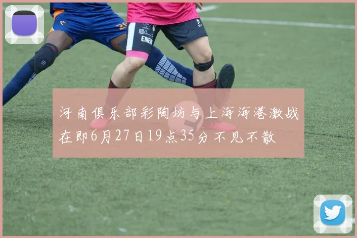 河南俱乐部彩陶坊与上海海港激战在即6月27日19点35分不见不散