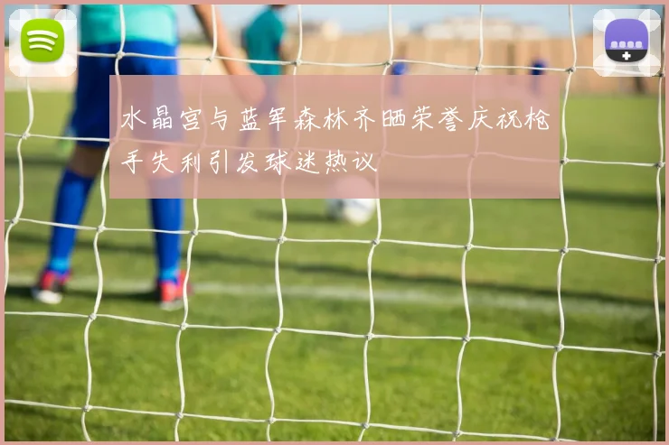 水晶宫与蓝军森林齐晒荣誉庆祝枪手失利引发球迷热议