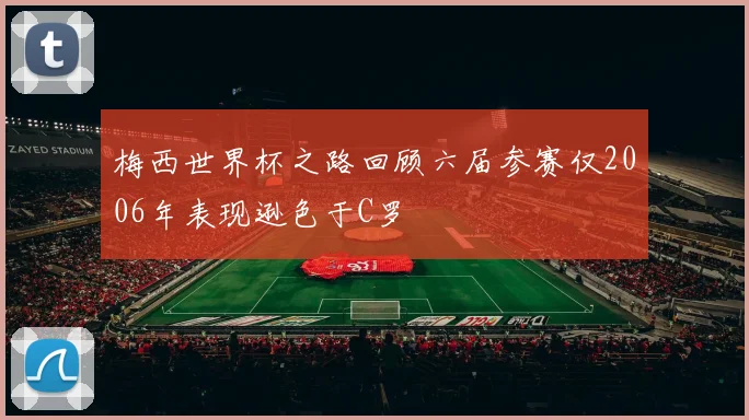 梅西世界杯之路回顾六届参赛仅2006年表现逊色于C罗
