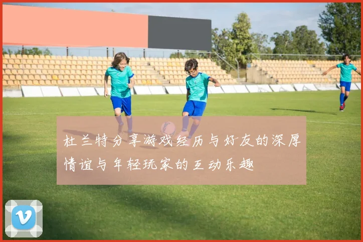 杜兰特分享游戏经历与好友的深厚情谊与年轻玩家的互动乐趣
