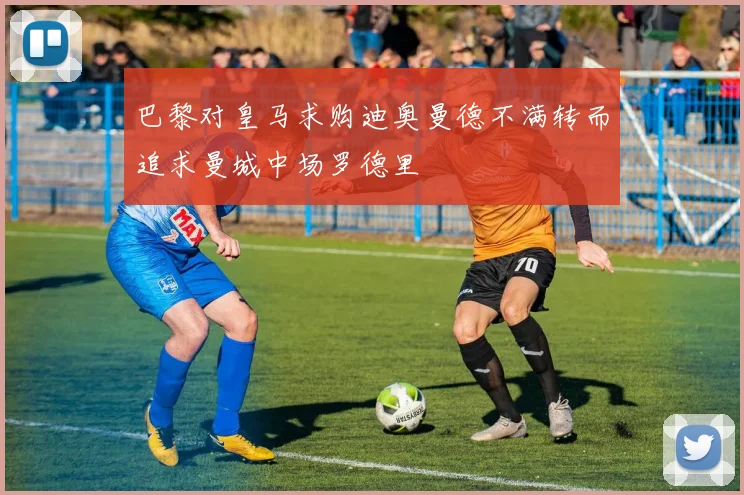 巴黎对皇马求购迪奥曼德不满转而追求曼城中场罗德里