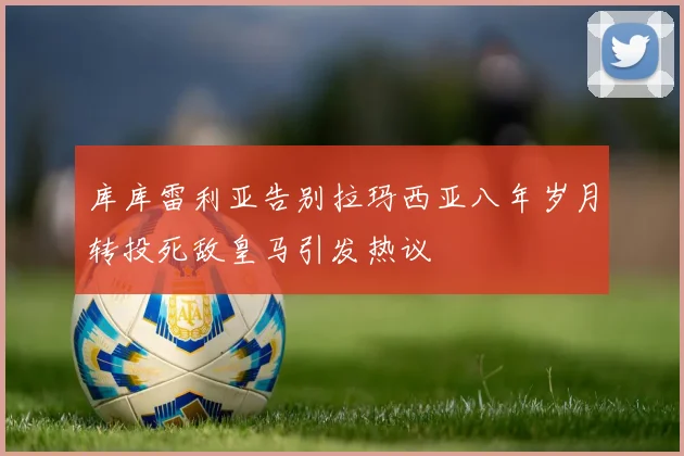 库库雷利亚告别拉玛西亚八年岁月转投死敌皇马引发热议