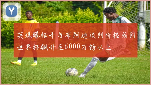 英媒曝枪手与布阿迪谈判价格或因世界杯飙升至6000万镑以上
