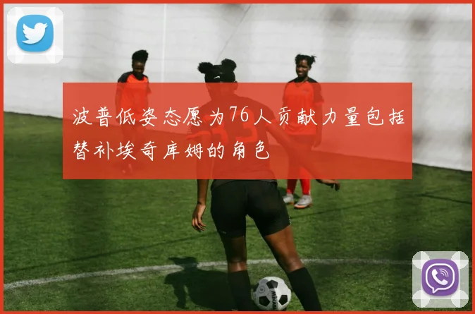 波普低姿态愿为76人贡献力量包括替补埃奇库姆的角色