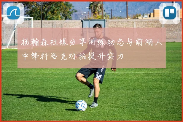 杨瀚森社媒分享训练动态与前湖人中锋科洛克对抗提升实力